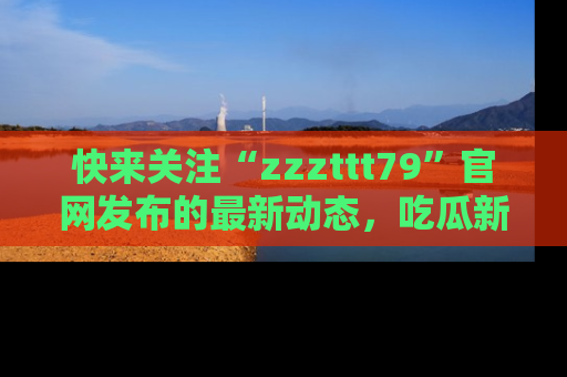 快来关注“zzzttt79”官网发布的最新动态，吃瓜新闻一手掌握，精彩不停！