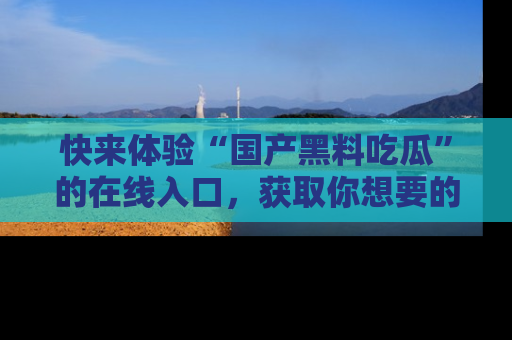 快来体验“国产黑料吃瓜”的在线入口，获取你想要的所有独家黑料！