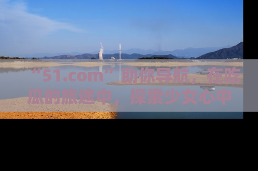 “51.com”助你导航，在吃瓜的旅途中，探索少女心中的小秘密喔！