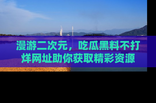 漫游二次元，吃瓜黑料不打烊网址助你获取精彩资源