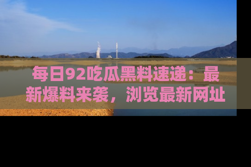每日92吃瓜黑料速递：最新爆料来袭，浏览最新网址，畅享吃瓜乐趣！