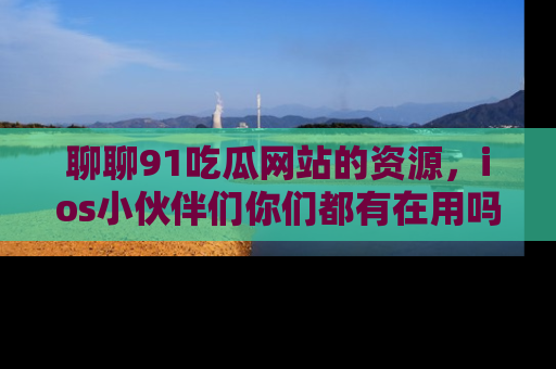 聊聊91吃瓜网站的资源，ios小伙伴们你们都有在用吗？