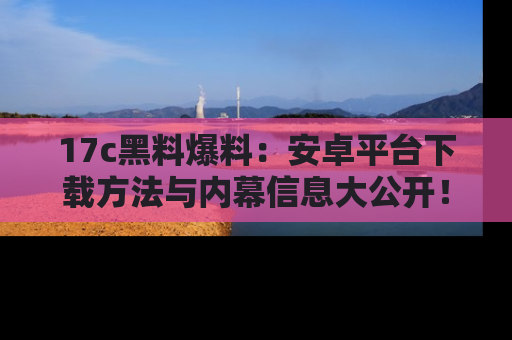 17c黑料爆料:安卓平台下载方法与内幕信息大公开!