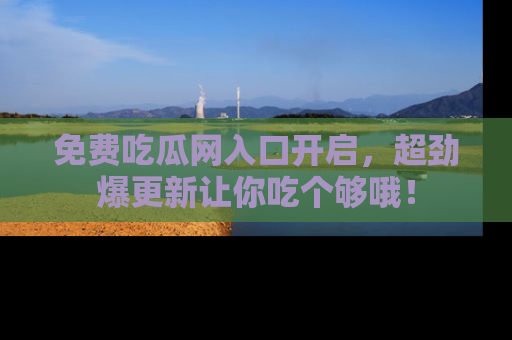 免费吃瓜网入口开启，超劲爆更新让你吃个够哦！