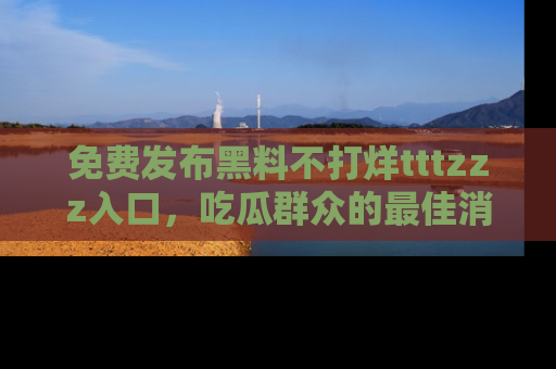 免费发布黑料不打烊tttzzz入口，吃瓜群众的最佳消息平台！