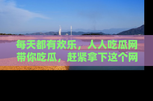 每天都有欢乐，人人吃瓜网带你吃瓜，赶紧拿下这个网址与地址吧！