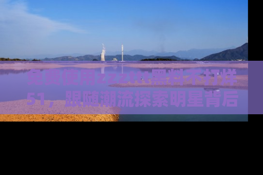 免费使用zzzttt黑料不打烊51，跟随潮流探索明星背后的故事，瘾君子必看！