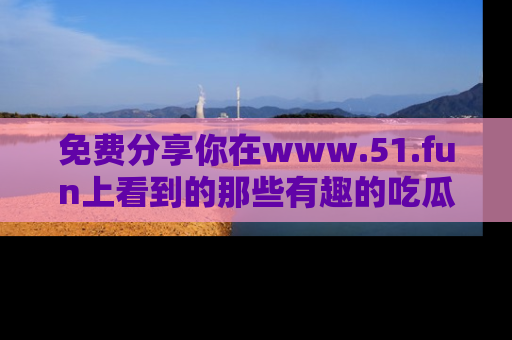 免费分享你在www.51.fun上看到的那些有趣的吃瓜趣闻吧！