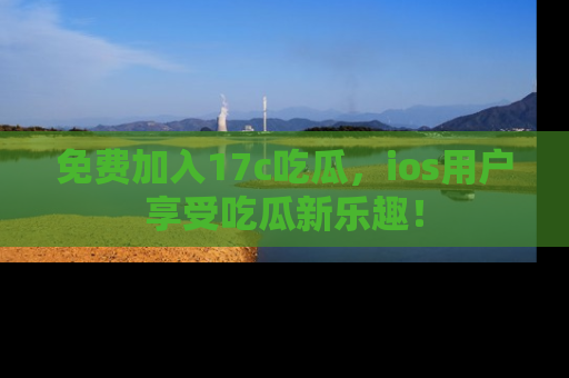 免费加入17c吃瓜，ios用户享受吃瓜新乐趣！