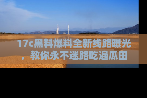17c黑料爆料全新线路曝光,教你永不迷路吃遍瓜田
