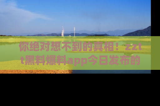 你绝对想不到的真相!zztt黑料爆料app今日发布的黑料让人叫绝!