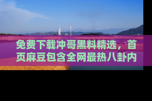 免费下载冲哥黑料精选，首页麻豆包含全网最热八卦内容