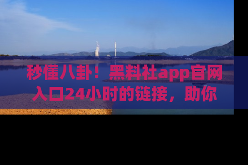 秒懂八卦！黑料社app官网入口24小时的链接，助你及时获取热搜焦点