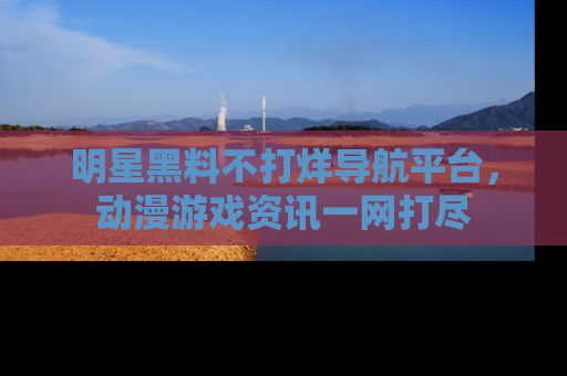 明星黑料不打烊导航平台，动漫游戏资讯一网打尽