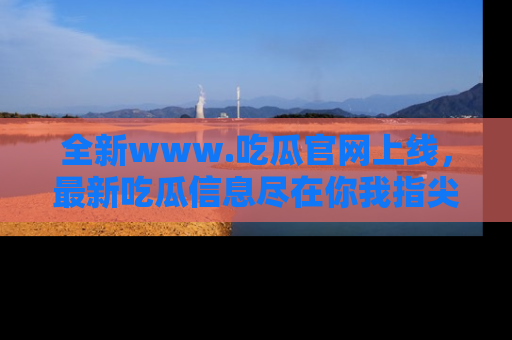 全新www.吃瓜官网上线,最新吃瓜信息尽在你我指尖!