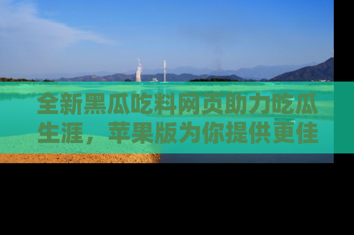 全新黑瓜吃料网页助力吃瓜生涯，苹果版为你提供更佳体验！