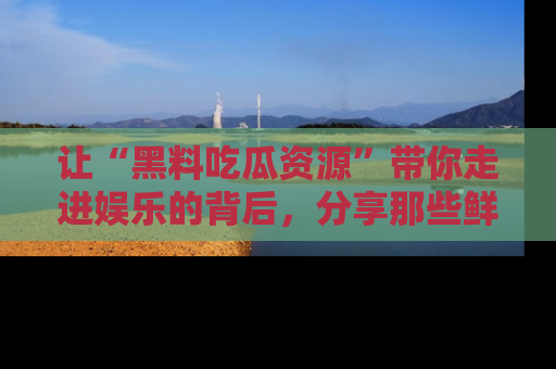 让“黑料吃瓜资源”带你走进娱乐的背后,分享那些鲜为人知的黑料,成为吃瓜界的资深玩家!