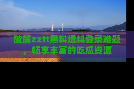 破解zztt黑料爆料登录难题,畅享丰富的吃瓜资源