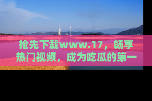 抢先下载www.17，畅享热门视频，成为吃瓜的第一手信息者！