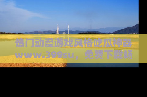 热门动漫游戏风格吃瓜神器www.399su,免费下载畅享精彩