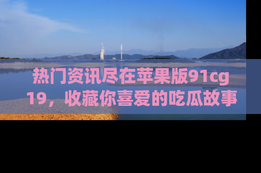 热门资讯尽在苹果版91cg19，收藏你喜爱的吃瓜故事吧！