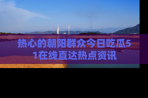 热心的朝阳群众今日吃瓜51在线直达热点资讯