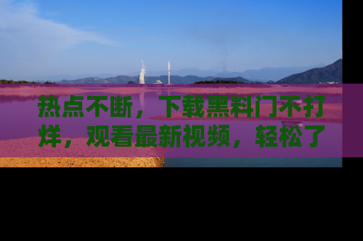 热点不断,下载黑料门不打烊,观看最新视频,轻松了解娱乐八卦!