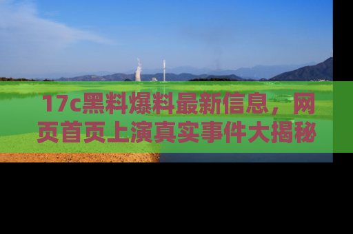 17c黑料爆料最新信息,网页首页上演真实事件大揭秘