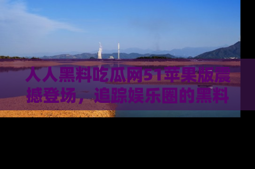 人人黑料吃瓜网51苹果版震撼登场，追踪娱乐圈的黑料与热闻