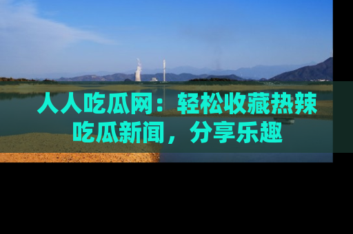 人人吃瓜网：轻松收藏热辣吃瓜新闻，分享乐趣