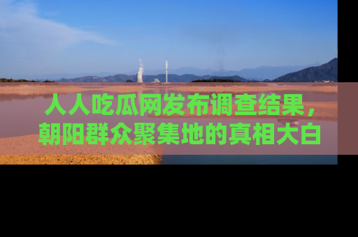 人人吃瓜网发布调查结果，朝阳群众聚集地的真相大白