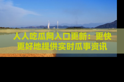 人人吃瓜网入口更新：更快更好地提供实时瓜事资讯