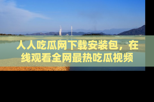 人人吃瓜网下载安装包，在线观看全网最热吃瓜视频