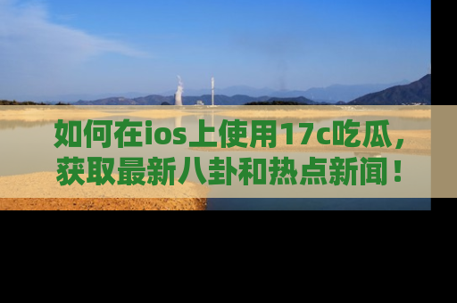 如何在ios上使用17c吃瓜,获取最新八卦和热点新闻!