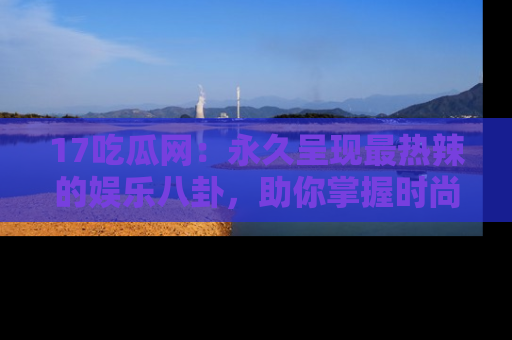 17吃瓜网:永久呈现最热辣的娱乐八卦,助你掌握时尚趋势