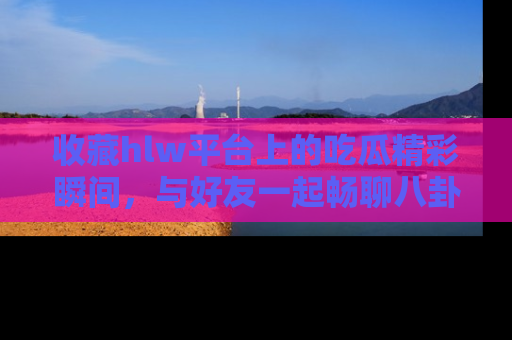 收藏hlw平台上的吃瓜精彩瞬间,与好友一起畅聊八卦趣闻!