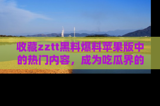 收藏zztt黑料爆料苹果版中的热门内容,成为吃瓜界的资深玩家!
