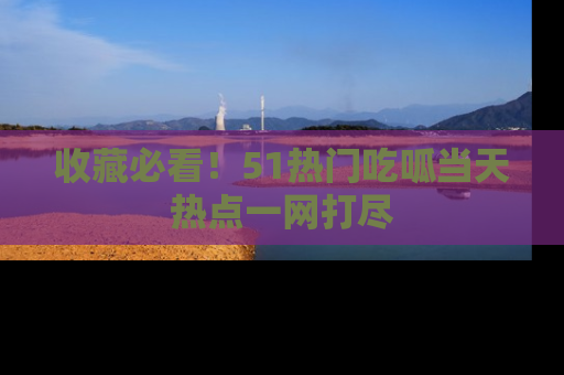 收藏必看!51热门吃呱当天热点一网打尽
