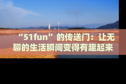 “51fun”的传送门:让无聊的生活瞬间变得有趣起来!
