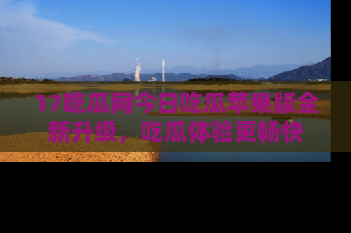 17吃瓜网今日吃瓜苹果版全新升级,吃瓜体验更畅快