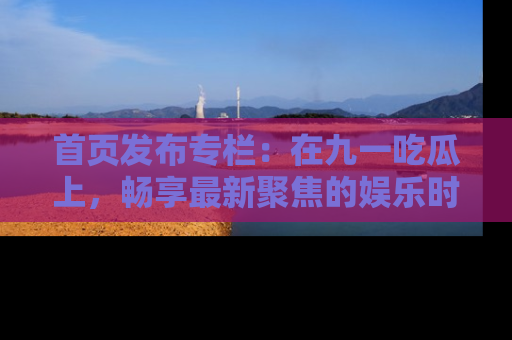 首页发布专栏:在九一吃瓜上,畅享最新聚焦的娱乐时讯