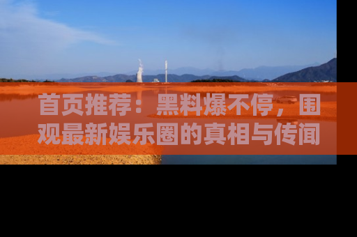 首页推荐:黑料爆不停,围观最新娱乐圈的真相与传闻