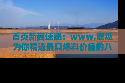 首页新闻速递：www.吃瓜为你精选最具爆料价值的八卦和趣闻！
