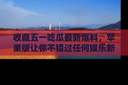 收藏五一吃瓜最新爆料,苹果版让你不错过任何娱乐新闻