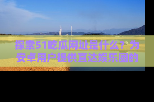 探索51吃瓜网址是什么？为安卓用户提供直达娱乐圈的途径