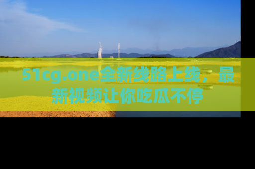 51cg.one全新线路上线,最新视频让你吃瓜不停