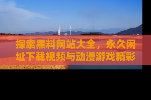 探索黑料网站大全，永久网址下载视频与动漫游戏精彩瞬间！
