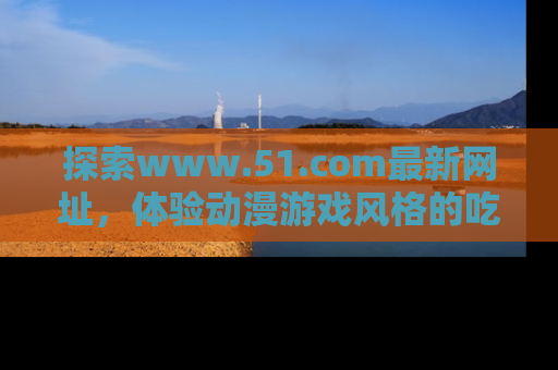 探索www.51.com最新网址，体验动漫游戏风格的吃瓜乐趣！