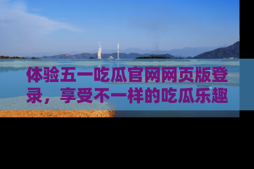 体验五一吃瓜官网网页版登录,享受不一样的吃瓜乐趣与互动体验