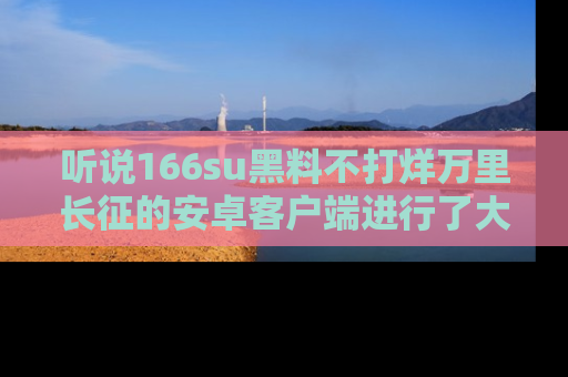 听说166su黑料不打烊万里长征的安卓客户端进行了大更新,八卦内容更加精彩与丰富!